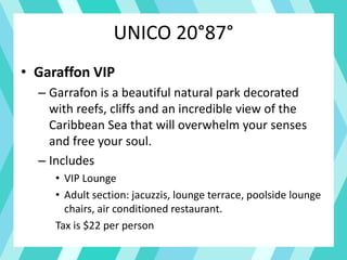 UNICO 20°87°
• Garaffon VIP
– Garrafon is a beautiful natural park decorated
with reefs, cliffs and an incredible view of the
Caribbean Sea that will overwhelm your senses
and free your soul.
– Includes
• VIP Lounge
• Adult section: jacuzzis, lounge terrace, poolside lounge
chairs, air conditioned restaurant.
Tax is $22 per person
 