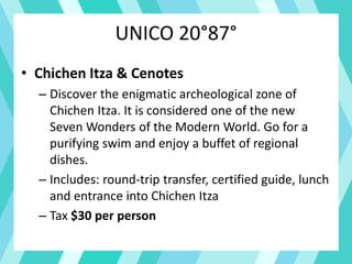 UNICO 20°87°
• Chichen Itza & Cenotes
– Discover the enigmatic archeological zone of
Chichen Itza. It is considered one of the new
Seven Wonders of the Modern World. Go for a
purifying swim and enjoy a buffet of regional
dishes.
– Includes: round-trip transfer, certified guide, lunch
and entrance into Chichen Itza
– Tax $30 per person
 