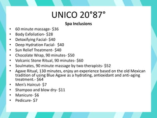 UNICO 20°87°
Spa Inclusions
• 60 minute massage- $36
• Body Exfoliation- $28
• Detoxifying Facial- $40
• Deep Hydration Facial- $40
• Sun Relief Treatment- $40
• Chocolate Wrap, 90 minutes- $50
• Volcanic Stone Ritual, 90 minutes- $60
• Soulmates, 90 minute massage by two therapists- $52
• Agave Ritual, 130 minutes, enjoy an experience based on the old Mexican
tradition of using Blue Agave as a hydrating, antioxidant and anti-aging
treatment.- $64
• Men’s Haircut- $7
• Shampoo and blow dry- $11
• Manicure- $6
• Pedicure- $7
 