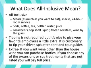 What Does All-Inclusive Mean?
• All-Inclusive
– Meals (as much as you want to eat), snacks, 24-hour
room service
– Soda, coffee, tea, bottled water, juice
– Local beers, top shelf liquor, frozen cocktails, wine by
the glass
• Tipping is not required but it’s nice to give your
favorite employees a little extra. It is customary
to tip your driver, spa attendant and tour guides
• Extras- If you want wine other than the house
wine you can purchase bottles. If you choose any
of the excursions or spa treatments that are not
listed you will pay full price.
 