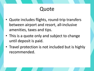 Quote
• Quote includes flights, round-trip transfers
between airport and resort, all-inclusive
amenities, taxes and tips.
• This is a quote only and subject to change
until deposit is paid.
• Travel protection is not included but is highly
recommended.
 
