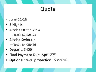 Quote
• June 11-16
• 5 Nights
• Alcoba Ocean View
– Total: $3,825.71
• Alcoba Swim-up
– Total: $4,050.96
• Deposit: $400
• Final Payment Due: April 27th
• Optional travel protection: $259.98
 