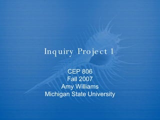 Inquiry Project 1 CEP 806 Fall 2007 Amy Williams Michigan State University 