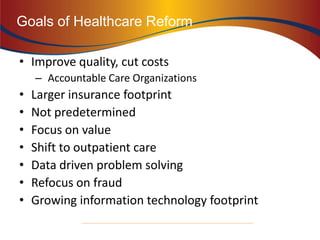 • Improve quality, cut costs
– Accountable Care Organizations
• Larger insurance footprint
• Not predetermined
• Focus on value
• Shift to outpatient care
• Data driven problem solving
• Refocus on fraud
• Growing information technology footprint
21
Goals of Healthcare Reform
 