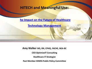 HITECH and Meaningful Use:

The Impact on the Future of Healthcare
       Technology Management




  Amy Walker MS, RN, CPHQ, FACHE, NEA-BC
           CEO OptimizeIT Consulting
            Healthcare IT Strategist
   Past Member HIMSS Public Policy Committee
 
