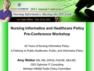 Nursing Informatics and Healthcare Policy
           Pre-Conference Workshop


           25 Years of Nursing Informatics Policy:
A Pathway to Public Healthcare, Public, and Informatics Policy


     Amy Walker MS, RN, CPHQ, FACHE, NEA-BC
                CEO Optimize IT Consulting
          Member HIMSS Public Policy Committee
 