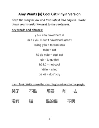 1
Amy Wants (a) Cool Cat Pinyin Version
Read the story below and translate it into English. Write
down your translation next to the sentences.
Key words and phrases:
y ǒ u = to have/there is
m é i yǒu = don’t have/there aren’t
xiǎng yào = to want (to)
māo = cat
kù de māo = cool cat
qù = to go (to)
bù kù = not cool
kū le = cried
bù kū = don’t cry
Hanzi Task: Write down the matching hanzi next to the pinyin.
哭了 不酷 想要 有 去
没有 猫 酷的猫 不哭
 