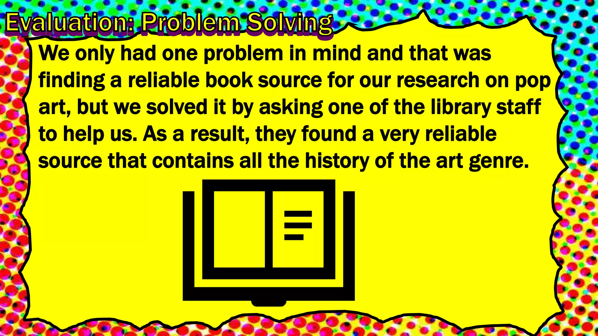 We only had one problem in mind and that was
finding a reliable book source for our research on pop
art, but we solved it by asking one of the library staff
to help us. As a result, they found a very reliable
source that contains all the history of the art genre.
 