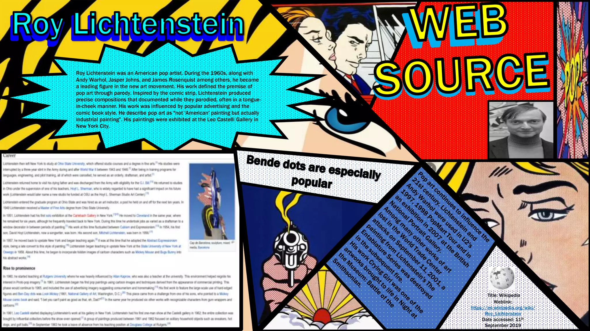 Roy Lichtenstein was an American pop artist. During the 1960s, along with
Andy Warhol, Jasper Johns, and James Rosenquist among others, he became
a leading figure in the new art movement. His work defined the premise of
pop art through parody. Inspired by the comic strip, Lichtenstein produced
precise compositions that documented while they parodied, often in a tongue-
in-cheek manner. His work was influenced by popular advertising and the
comic book style. He describe pop art as "not 'American' painting but actually
industrial painting”. His paintings were exhibited at the Leo Castelli Gallery in
New York City.
Title: Wikipedia
Weblink:
https://en.wikipedia.org/wiki/
Roy_Lichtenstein
Date accessed: 11th
September 2019
 