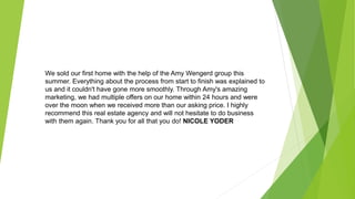 We sold our first home with the help of the Amy Wengerd group this
summer. Everything about the process from start to finish was explained to
us and it couldn't have gone more smoothly. Through Amy's amazing
marketing, we had multiple offers on our home within 24 hours and were
over the moon when we received more than our asking price. I highly
recommend this real estate agency and will not hesitate to do business
with them again. Thank you for all that you do! NICOLE YODER
 