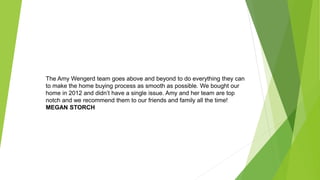 The Amy Wengerd team goes above and beyond to do everything they can
to make the home buying process as smooth as possible. We bought our
home in 2012 and didn’t have a single issue. Amy and her team are top
notch and we recommend them to our friends and family all the time!
MEGAN STORCH
 