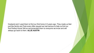 Husband and I used them to find our first home 4.5 years ago. They made us feel
just like family and Took every little request we had serious to help us find our
first Perfect home! We’ve reccomended them to everyone we know and will
always go back to them. ALLIE AUSTIN
 