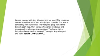 I am so pleased with Amy Wengerd and her team! The house we
needed to sell had to be sold as quickly as possible. This was a
completely new experience. The Wengerd group walked me
through each step. They were perfessional, courteous, and
understanding with my many questions. The house had a
full price offer on the first showing! Thank you Amy Wengerd
and staff!! TERRY LYNNE ARNOLD
 
