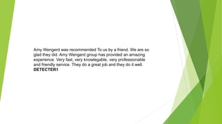 Amy Wengerd was recommended To us by a friend. We are so
glad they did. Amy Wengerd group has provided an amazing
experience. Very fast, very knowlegable, very professionable
and friendly service. They do a great job and they do it well.
DETECTER1
 