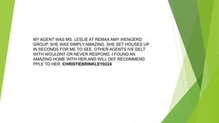 MY AGENT WAS MS. LESLIE AT REMAX AMY WENGERD
GROUP. SHE WAS SIMPLY AMAZING. SHE SET HOUSES UP
IN SECONDS FOR ME TO SEE. OTHER AGENTS IVE DELT
WITH WOULDNT OR NEVER RESPOND. I FOUND AN
AMAZING HOME WITH HER AND WILL DEF RECOMMEND
PPLE TO HER. CHRISTIEBRINKLEY0224
 