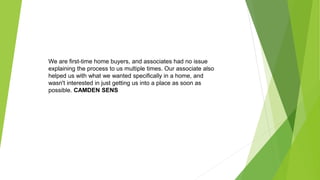 We are first-time home buyers, and associates had no issue
explaining the process to us multiple times. Our associate also
helped us with what we wanted specifically in a home, and
wasn't interested in just getting us into a place as soon as
possible. CAMDEN SENS
 