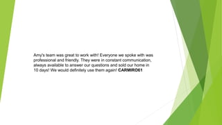 Amy's team was great to work with! Everyone we spoke with was
professional and friendly. They were in constant communication,
always available to answer our questions and sold our home in
10 days! We would definitely use them again! CARMIRO61
 