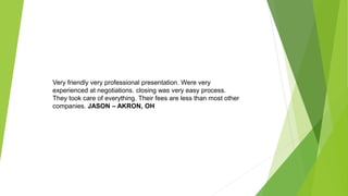 Very friendly very professional presentation. Were very
experienced at negotiations. closing was very easy process.
They took care of everything. Their fees are less than most other
companies. JASON – AKRON, OH
 