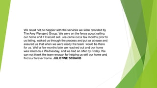 We could not be happier with the services we were provided by
The Amy Wengerd Group. We were on the fence about selling
our home and if it would sell. Joe came out a few months prior to
us listing, walked us through the process and put us at ease and
assured us that when we were ready the team would be there
for us. Well a few months later we reached out and our home
was listed on a Wednesday, and we had an offer by Friday. We
can not thank the team enough for helping us sell our home and
find our forever home. JULIENNE SCHAUB
 