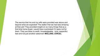The service that me and my wife were provided was above and
beyond what we expected! The realtor that we had was amazing
at their job! They provided insight on so many things that as a
first time home buyer i would have overlooked if it were not for
them. They are down to earth, knowledgeable, kind, respectful,
fast and not just another salesman! MULLINS J ERCEL
 