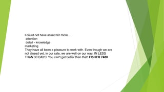 I could not have asked for more...
attention
detail - knowledge
marketing
They have all been a pleasure to work with. Even though we are
not closed yet, in our sale, we are well on our way. IN LESS
THAN 30 DAYS! You can't get better than that! FISHER 7480
 