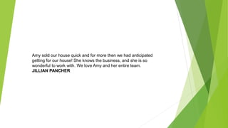 Amy sold our house quick and for more then we had anticipated
getting for our house! She knows the business, and she is so
wonderful to work with. We love Amy and her entire team.
JILLIAN PANCHER
 