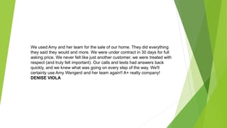 We used Amy and her team for the sale of our home. They did everything
they said they would and more. We were under contract in 30 days for full
asking price. We never felt like just another customer, we were treated with
respect (and truly felt important). Our calls and texts had answers back
quickly, and we knew what was going on every step of the way. We'll
certainly use Amy Wengerd and her team again!! A+ realty company!
DENISE VIOLA
 