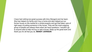 I have had nothing but great success with Amy Wengerd and her team.
She has helped my family and I buy a home and also helped put our
former house on the market for a rental property and got that taken care of
right away of putting someone in the house. They are the most outgoing
group of people and always there when we have questions. I wouldn't go
to anyone else to help me buy or sell a house. Keep up the great work and
thank you for all that you do. MANDY JOHNSON
 