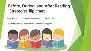 Before, During, and After Reading
Strategies flip chart
Amy Wilson Critical Assignment #1 06/05/2019
RED4348 Literacy Development Professor Kinggard
 