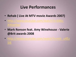Live Performances
• Rehab ( Live At MTV movie Awards 2007)
• http://www.youtube.com/watch?v=6Mz-
  XWae9wI
• Mark Ronson feat. Amy Winehouse - Valerie
  @Brit awards 2008
• http://www.youtube.com/watch?v=mlr_u4Ez
  5IE
 