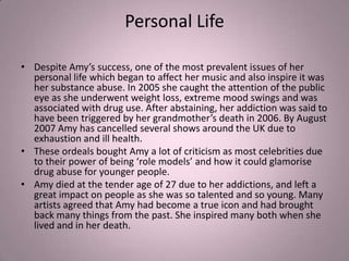 Personal Life

• Despite Amy’s success, one of the most prevalent issues of her
  personal life which began to affect her music and also inspire it was
  her substance abuse. In 2005 she caught the attention of the public
  eye as she underwent weight loss, extreme mood swings and was
  associated with drug use. After abstaining, her addiction was said to
  have been triggered by her grandmother’s death in 2006. By August
  2007 Amy has cancelled several shows around the UK due to
  exhaustion and ill health.
• These ordeals bought Amy a lot of criticism as most celebrities due
  to their power of being ‘role models’ and how it could glamorise
  drug abuse for younger people.
• Amy died at the tender age of 27 due to her addictions, and left a
  great impact on people as she was so talented and so young. Many
  artists agreed that Amy had become a true icon and had brought
  back many things from the past. She inspired many both when she
  lived and in her death.
 