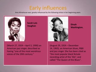 Early influences
        Amy Winehouse was greatly influenced by the following artists in her beginning years.




                       Sarah Lois
                                                                               Dinah
                       Vaughan
                                                                               Washington,




(March 27, 1924 – April 3, 1990) an                 (August 29, 1924 – December
American jazz singer, described as                  14, 1963), an American blues, R&B
having "one of the most wondrous                    and jazz singer. She has been cited as
voices of the 20th century."                        "the most popular black female
                                                    recording artist of the '50s", and
                                                    called "The Queen of the Blues".
 