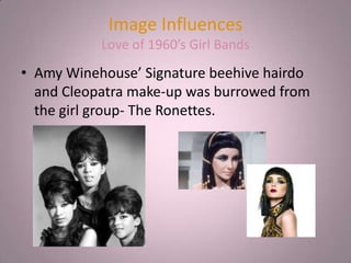 Image Influences
           Love of 1960’s Girl Bands
• Amy Winehouse’ Signature beehive hairdo
  and Cleopatra make-up was burrowed from
  the girl group- The Ronettes.
 