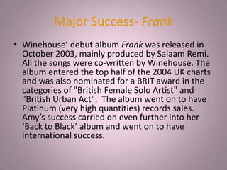 Major Success- Frank
• Winehouse’ debut album Frank was released in
  October 2003, mainly produced by Salaam Remi.
  All the songs were co-written by Winehouse. The
  album entered the top half of the 2004 UK charts
  and was also nominated for a BRIT award in the
  categories of "British Female Solo Artist" and
  "British Urban Act". The album went on to have
  Platinum (very high quantities) records sales.
  Amy’s success carried on even further into her
  ‘Back to Black’ album and went on to have
  international success.
 
