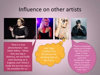 Influence on other artists




     "Amy is a true
                                              "There's a strong push
  phenomenon," says            Lady Gaga      coming out of London
 Adele Adkins. "When         credited Amy       right now, which is
     Amy was big in                               great. It's been
                            Winehouse for       coming ever since I
America, me and Duffy      climbing high on         guess Amy
  were blowing up in          the charts.      (Winehouse). I mean
 England, and I think it                        always, but I think
                                               Amy, this resurgence
made the journey over a
                                                 was ushered in by
 bit smoother for us."                              Amy.” Jay Z.
 