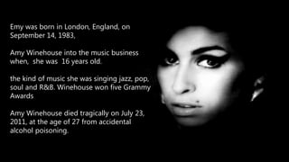 Emy was born in London, England, on
September 14, 1983,
Amy Winehouse into the music business
when, she was 16 years old.
the kind of music she was singing jazz, pop,
soul and R&B. Winehouse won five Grammy
Awards
Amy Winehouse died tragically on July 23,
2011, at the age of 27 from accidental
alcohol poisoning.
 
