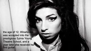the age of 12, Winehouse
was accepted into the
prestigious Sylvia Young
Theatre School, and a
year later she received her
first guitar.
 