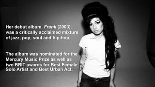 Her debut album, Frank (2003),
was a critically acclaimed mixture
of jazz, pop, soul and hip-hop.
The album was nominated for the
Mercury Music Prize as well as
two BRIT awards for Best Female
Solo Artist and Best Urban Act.
 