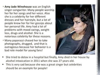  Amy Jade Winehouse was an English
singer-songwriter. Many people worship
her for her songs and her voice. Also
she is a celebrity for her different
dresses and her hairstyle, but a lot of
people know her for her gossips about
her personal life. Amy had a lot of
problems with mood swings, weight
loss, drugs and alcohol. She is a
notorious celebrity for these reasons.
 Many paparazzi chased her to take
photographs​, drugged, and that is
outrageous because her behavior is a
bad role model for young fans!
 She tried to detox in a hospital but finally, Amy died in her house by
alcohol intoxication in 2011 when she was 27 years old.
 This is very sad because she was a great singer but celebrities
should be an example for people!

 