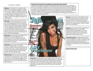 Comment on how the design of the magazine cover attracts the target audience:
          Lucas Yates - Andersen                               The design of the magazine cover attracts its target audience by the use of colours, text, main image and
                                                               structure. The font used for the magazine cover is formal but slightly curved and also the colours used for the
Masthead: The masthead for this magazine cover is              font is quite dull and bleak not bright and vibrant which would be used when trying to a attract teenagers and
mostly covered up by the main image which suggests             young adults so this shows the target audience is for the middle aged. The main image is of Amy Winehouse
that this is a very established magazine and known by          who looks very sexually appealing for men the way she is represented from her body language, clothing and
many. Of what is visible of the masthead the font style        direct mode of address. The cover lines used are very simplistic and not packed with lots of different
is curved around the edges but still formal which implies      information, it is very formal and respectable which another reason why this magazines target audience is for
the target audience is for middle aged people. The             middle aged people who are mainly men.
colour of the masthead is a light blue; the colour blue is
targeted at males so this suggests this magazine is for                                                                                             Colours:The colours used on the magazine cover are
middle aged men.                                                                                                                                    very simplistic, there are three colours used which are
                                                                                                                                                    red, blue and black but they are not shown to be very
Main image: The main image on the front cover is of                                                                                                 bright and vibrant. Due to the colours being slightly
Amy Winehouse who has been taken from a medium                                                                                                      minimalistic and not very vibrant it shows that the target
shot. The body language from the main image is very                                                                                                 audience is for middle aged people, possibly for people
forward and the clothing which is of a low cut top shows                                                                                            who are more sophisticated.
that she is trying to come across sexually appealing to
men which suggests the target audience is for males.
The facial expression from Amy Winehouse and the use                                                                                                Typefaces:On the front cover of the magazine the font
of direct mode of address make her come across                                                                                                      styles are straight lined and very formal which
sexually inviting to men. The main image takes up over                                                                                              emphasizes who its target audience is. The formal
half of the page which shows that Amy Winehouse will                                                                                                structure and the formal font of the magazine cover
be the main focus of the magazine.                                                                                                                  shows that the magazine wants to be a respectable
                                                                                                                                                    magazine and one that is taken seriously.
Model Credit: The model credit is at the bottom of the
page which has the main images name ‘Amy
Winehouse’ and is the in the large text and is bold                                                                                                 Photography Lighting:The lighting used on the front
which indicates it is the model credit. Additionally, the                                                                                           cover of this magazine is very light, the background used
text is large which shows the main image is going to be                                                                                             is a white background which make the main image stand
the big focus of this magazine.                                                                                                                     out because of the black coloured clothing she is
                                                                                                                                                    wearing and also the lighting on her body which creates
                                                                                                                                                    a contrast and makes her stand out from everything else
Cover lines:The cover lines of the magazine are on the                                                                                              on the page.
left side of the page ‘Summer Tours’ this has
information underneath telling the target audience what
the summer tours will be. The artists named under the
                                                                                                                                                    Design Principals Used?
summer tours are usually linked with middle aged men
and older adults which shows the magazines target
audience is for that specific age range.

Main cover lines: The main cover line is the same as
the model credit, it takes up around a third of the page
at the bottom, it links in with the main image. The main
cover line which is ‘Amy Winehouse’ suggests that one        House style: The whole structure of the magazine cover is very formal and
target audience could be for females because some            the text is all straight lined which implies its target audience is for middle aged
females enjoy her music it is not the males who usually      people not for young kids otherwise the text would be slanted and the font
listen to this music.                                        styles would be more rounded and the colour scheme would be very bright
                                                             and colourful. The colours used on this magazine are minimal and there are
                                                             only three colours used which are red, blue and black which have all been
                                                             dulled down.
 