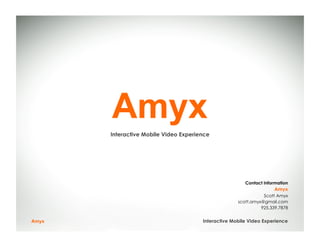 Amyx
       Interactive Mobile Video Experience




                                                        Contact Information
                                                                     Amyx
                                                                Scott Amyx
                                                     scott.amyx@gmail.com
                                                               925.339.7878


Amyx                                   Interactive Mobile Video Experience
 