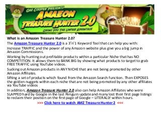 What is an Amazon Treasure Hunter 2.0?
The Amazon Treasure Hunter 2.0 is a 3′n’1 Keyword Tool that can help you with:
Increase TRAFFIC and the power of any Amazon website plus give you a big jump in
Amazon Commissions.
Working by hunting out profitable products within a particular Niche that has NO
COMPETITION. It allows them to BANK BIG by showing what products to target to grab
FREE TRAFFIC using YouTube videos.
Sucking out Amazon products in ANY NICHE that are not being promoted by other
Amazon Affiliates.
Sifting a set of products which found from the Amazon Search function. Then EXPOSES
the golden nuggets within each niche that are not being promoted by any other affiliates
via YouTube videos
In addition, Amazon Treasure Hunter 2.0 also can help Amazon Affiliates who were
SLAPPED hard by Google in the last Penguin update and many lost their first page listings
to reclaim their position on the first page of Google – LITERALLY within hours.
>>> Click here to watch AMZ Treasure Hunter 2 <<<
 