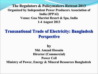 The Regulators & Policymakers Retreat 2013The Regulators & Policymakers Retreat 2013
Organized by Independent Power Producers Association ofOrganized by Independent Power Producers Association of
India (IPPAI)India (IPPAI)
Venue: Goa Marriot Resort & Spa, IndiaVenue: Goa Marriot Resort & Spa, India
1-4 August 20131-4 August 2013
Transnational Trade of Electricity: BangladeshTransnational Trade of Electricity: Bangladesh
PerspectivePerspective
byby
Md. Amzad HossainMd. Amzad Hossain
Director (Commercial)Director (Commercial)
Power CellPower Cell
Ministry of Power, Energy & Mineral Resources BangladeshMinistry of Power, Energy & Mineral Resources Bangladesh
 