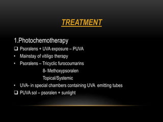 TREATMENT
1.Photochemotherapy
 Psoralens + UVA exposure – PUVA
• Mainstay of vitiligo therapy
• Psoralens – Tricyclic furocoumarins
8- Methoxypsoralen
Topical/Systemic
• UVA- in special chambers containing UVA emitting tubes
 PUVA sol – psoralen + sunlight
 