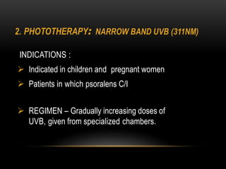 2. PHOTOTHERAPY: NARROW BAND UVB (311NM)
INDICATIONS :
 Indicated in children and pregnant women
 Patients in which psoralens C/I
 REGIMEN – Gradually increasing doses of
UVB, given from specialized chambers.
 
