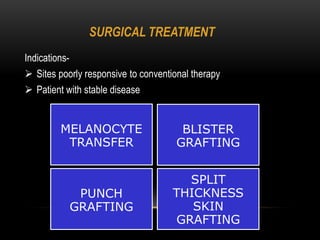 SURGICAL TREATMENT
Indications-
 Sites poorly responsive to conventional therapy
 Patient with stable disease
MELANOCYTE
TRANSFER
BLISTER
GRAFTING
PUNCH
GRAFTING
SPLIT
THICKNESS
SKIN
GRAFTING
 