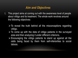 Aim and Objectives
I. This project aims at coming out with the awareness level of people
about vitiligo and its treatment. The whole work revolves around
the following objectives:
To reveal the truth behind all the misconceptions regarding
vitiligo.
To come up with the data of vitiligo patients in the surveyed
area and then analyzing it under different criterions.
Encouraging the vitiligo patients to stand up against all the
odds being faced by them from self-inferiorities to social
taboos.
 