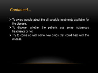 To aware people about the all possible treatments available for
the disease.
To discover whether the patients use some indigenous
treatments or not.
Try to come up with some new drugs that could help with the
disease.
Continued…
 