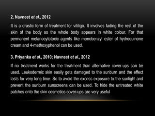2. Navneet et al., 2012
It is a drastic form of treatment for vitiligo. It involves fading the rest of the
skin of the body so the whole body appears in white colour. For that
permanent melanocytotoxic agents like monobenzyl ester of hydroquinone
cream and 4-methoxyphenol can be used.
3. Priyanka et al., 2010; Navneet et al., 2012
If no treatment works for the treatment than alternative cover-ups can be
used. Leukodermic skin easily gets damaged to the sunburn and the effect
lasts for very long time. So to avoid the excess exposure to the sunlight and
prevent the sunburn sunscreens can be used. To hide the untreated white
patches onto the skin cosmetics cover-ups are very useful
 