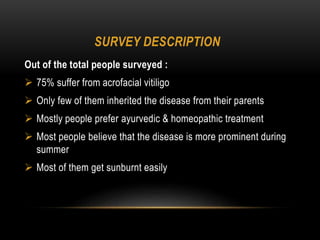 SURVEY DESCRIPTION
Out of the total people surveyed :
 75% suffer from acrofacial vitiligo
 Only few of them inherited the disease from their parents
 Mostly people prefer ayurvedic & homeopathic treatment
 Most people believe that the disease is more prominent during
summer
 Most of them get sunburnt easily
 